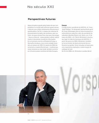 No século XXI
Perspectivas futuras
Apesar do pânico gerado pelos boatos de que com-
putadores no mundo todo sofreriam graves avarias,
a ideia do novo milênio obviamente entusiasmava o
grande público. No fim, o colapso dos sistemas de
processamento de dados não aconteceu; pelo con-
trário: em pouco tempo ficou claro que a tecnologia
– leia-se a Internet – estava prestes a alterar radical-
mente o intercâmbio mundial de informações.
Em um primeiro sinal da unificação da Europa, a
Alemanha introduziu o euro como unidade mone-
tária em janeiro de 1999. Em janeiro de 2002 ele
se tornaria a moeda oficial do país – mudança que,
nesse momento ou mais tarde, também ocorreria
em 14 outros países-membros da União Europeia.
Pessoas
O então diretor presidente da AUDI AG, dr. Franz-
-Josef Paefgen, foi designado representante geral
do Grupo Volkswagen para as áreas de pesquisa e
automobilismo esportivo, além de presidente da
subsidiária Bentley Motors Ltd. Assim, em 1º de
março de 2002, o dr. Martin Winterkorn assumiu
seu lugar no topo da hierarquia da AUDI AG. A
partir de janeiro de 2003, Winterkorn também
se tornou diretor de desenvolvimento técnico.
Durante sua gestão, foram lançadas as bases para
uma importante ampliação e modernização do
catálogo da Audi.
No fim de 2006 o dr. Winterkorn sucedeu Bernd
2000 – 2009 No século XXI – Perspectivas futuras
 