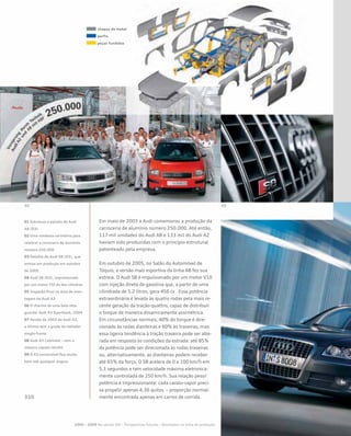 Em maio de 2003 a Audi comemorou a produção da
carroceria de alumínio número 250.000. Até então,
117 mil unidades do Audi A8 e 133 mil do Audi A2
haviam sido produzidas com o princípio estrutural
patenteado pela empresa.
Em outubro de 2005, no Salão do Automóvel de
Tóquio, a versão mais esportiva da linha A8 fez sua
estreia. O Audi S8 é impulsionado por um motor V10
com injeção direta de gasolina que, a partir de uma
cilindrada de 5.2 litros, gera 456 cv . Essa potência
extraordinária é levada às quatro rodas pela mais re-
cente geração da tração quattro, capaz de distribuir
o torque de maneira dinamicamente assimétrica.
Em circunstâncias normais, 40% do torque é dire-
cionado às rodas dianteiras e 60% às traseiras, mas
essa ligeira tendência à tração traseira pode ser alte-
rada em resposta às condições da estrada: até 85%
da potência pode ser direcionada às rodas traseiras
ou, alternativamente, as dianteiras podem receber
até 65% da força. O S8 acelera de 0 a 100 km/h em
5,1 segundos e tem velocidade máxima eletronica-
mente controlada de 250 km/h. Sua relação peso/
potência é impressionante: cada cavalo-vapor preci-
sa propelir apenas 4,36 quilos – proporção normal-
mente encontrada apenas em carros de corrida.
2000 – 2009 No século XXI – Perspectivas futuras – Novidades na linha de produção
01 Estrutura e painéis do Audi
A8 (D3)
02 Uma modesta cerimônia para
celebrar a carroceria de alumínio
número 250.000
03 Detalhe do Audi S8 (D3), que
entrou em produção em outubro
de 2005
04 Audi S8 (D3), impulsionado
por um motor FSI de dez cilindros
05 Inspeção final na área de mon-
tagem do Audi A3
06 O charme de uma bela reta-
guarda! Audi A3 Sportback, 2004
07 Versão de 2003 do Audi A3,
a última sem a grade de radiador
single-frame
08 Audi A3 Cabriolet – com a
clássica capota retrátil
09 O A3 conversível fica muito
bem sob qualquer ângulo
chapas de metal
perfis
peças fundidas
 