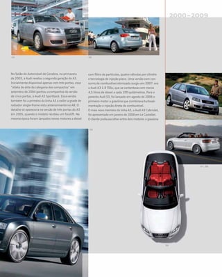 No Salão do Automóvel de Genebra, na primavera
de 2003, a Audi revelou a segunda geração do A3.
Inicialmente disponível apenas com três portas, esse
“atleta de elite da categoria dos compactos” em
setembro de 2004 ganhou a companhia da versão
de cinco portas, o Audi A3 Sportback. Essa versão
também foi a primeira da linha A3 a exibir a grade de
radiador single-frame vista anteriormente no A8. O
detalhe só apareceria na versão de três portas do A3
em 2005, quando o modelo recebeu um facelift. Na
mesma época foram lançados novos motores a diesel
com filtro de partículas, quatro válvulas por cilindro
e tecnologia de injeção piezo. Uma versão com con-
sumo de combustível otimizado surgiu em 2007: era
o Audi A3 1.9 TDIe, que se contentava com meros
4,5 litros de diesel a cada 100 quilômetros. Para o
potente Audi S3, foi lançado em agosto de 2006 o
primeiro motor a gasolina que combinava turboali-
mentação e injeção direta de combustível.
O mais novo membro da linha A3, o Audi A3 Cabriolet,
foi apresentado em janeiro de 2008 em Le Castellet.
O cliente podia escolher entre dois motores a gasolina
 