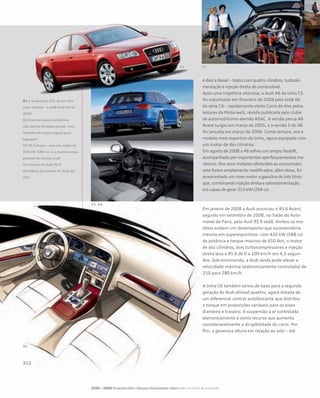 e dois a diesel – todos com quatro cilindros, turboali-
mentação e injeção direta de combustível.
Após uma trajetória vitoriosa, o Audi A6 da linha C5
foi substituído em fevereiro de 2004 pelo sedã A6
da série C6 – rapidamente eleito Carro do Ano pelos
leitores da Motorwelt, revista publicada pelo clube
de automobilismo alemão ADAC. A versão perua A6
Avant surgiu em março de 2005, e a versão S do A6
foi lançada em março de 2006. Como sempre, era o
modelo mais esportivo da linha, agora equipado com
um motor de dez cilindros.
Em agosto de 2008 o A6 sofreu um amplo facelift,
acompanhado por importantes aperfeiçoamentos me-
cânicos. Dos nove motores oferecidos ao consumidor,
sete foram amplamente modificados; além disso, foi
acrescentado um novo motor a gasolina de três litros
que, combinando injeção direta e sobrealimentação,
era capaz de gerar 213 kW (294 cv).
Em janeiro de 2008 a Audi anunciou o RS 6 Avant,
seguido em setembro de 2008, no Salão do Auto-
móvel de Paris, pelo Audi RS 6 sedã. Ambos os mo-
delos exibem um desempenho que surpreenderia
mesmo em superesportivos: com 426 kW (588 cv)
de potência e torque máximo de 650 Nm, o motor
de dez cilindros, dois turbocompressores e injeção
direta leva o RS 6 de 0 a 100 km/h em 4,5 segun-
dos. Sob encomenda, a Audi ainda pode elevar a
velocidade máxima (eletronicamente controlada) de
250 para 280 km/h.
A linha C6 também serviu de base para a segunda
geração do Audi allroad quattro, agora dotada de
um diferencial central autoblocante que distribui
o torque em proporções variáveis para os eixos
dianteiro e traseiro. A suspensão a ar controlada
eletronicamente é outro recurso que aumenta
consideravelmente a dirigibilidade do carro. Por
fim, a generosa altura em relação ao solo – até
2000 – 2009 No século XXI – Perspectivas futuras – Novidades na linha de produção
01 A sexta série (C6) de um vito-
rioso modelo – o sedã Audi A6 de
2004
02 O termo Avant é sinônimo
não apenas de belas peruas, mas
também de amplo espaço para
bagagem
03 RS 6 Avant – com um motor de
426 kW (588 cv), é o membro mais
potente da família Audi
04 Interior do Audi RS 6
05 Esboço do interior do Audi A6
(C6)
 