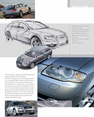 18,5 centímetros – deixa o Audi A6 allroad quattro
ainda mais eficiente fora do asfalto.
O próximo destaque no ciclo de mudanças despon-
tou no outono de 2004, quando o Audi A4 passou
por uma revisão. Internamente, a alteração não
era considerada um mero facelift, e sim o ponto de
partida para uma nova linha, designada B7. A fim
de criar uma identidade visual para essa nova gera-
ção da série B, o modelo também ganhou a grade
de radiador single-frame. A carroceria antiga não
foi alterada, mas passaram a ser oferecidas nada
menos que dez opções de motor, quatro delas
criações inteiramente novas.
06 O Audi A6 allroad quattro baseia-se
no Audi A6 Avant (C6)
07 Esboço do conceito Audi allroad,
visto pela primeira vez em 2005, no
Salão do Automóvel de Detroit
08 A suspensão a ar do Audi allroad
quattro (C6)
09 Audi A4 (B7) Avant, produzido de
2004 a 2007
10 Farol do Audi A4 (B7)
 
