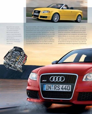No verão de 2005, o RS 4 foi lançado no topo da
linha S de oito cilindros – e, pela primeira vez, dis-
ponibilizado como sedã, Avant ou Cabriolet. Para
impulsionar essas versões “apimentadas” do Audi
A4, foi escolhido um motor de oito cilindros e 309
kW (426 cv) dotado de tecnologia FSI. No outono
de 2008 a produção do sedã e da Avant foi sus-
pensa; permaneceu disponível apenas o Cabriolet,
montado pela Karmann em sua fábrica de Rheine.
O progresso técnico na primeira década do novo
milênio proporcionou diversas inovações, como os
motores a diesel com injeção common-rail e filtros
para particulados, motores a gasolina com injeção
direta de combustível, a tendência de tornar esses
motores cada vez mais compactos, sem perda de po-
tência, válvulas de distribuição variável, suspensões
mais leves, amortecedores eletronicamente ajustá-
veis, suspensões a ar, carrocerias feitas inteiramente
de alumínio ou de ligas de alumínio e aço, além de
plataformas modulares longitudinais e transversais.
01 Audi RS 4 (B7) Cabriolet,
2006 – altíssimas rotações em
uma sedutora embalagem
02 Com quatro válvulas por
cilindro, o motor V8 do Audi RS
4 desloca 4.2 litros para produzir
309 kW (426 cv)
03 O sedã Audi RS 4 (B7) de
2005 vai de 0 a 100 km/h em
4,8 segundos
 