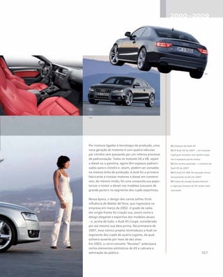 Por motivos ligados à tecnologia de produção, uma
nova geração de motores V com quatro válvulas
por cilindro vem passando por um intenso processo
de padronização. Todos os motores V6 e V8, sejam
a diesel ou a gasolina, agora têm espaços padroni-
zados para o cilindro e, assim, podem ser usinados
na mesma linha de produção. A Audi foi a primeira
fabricante a instalar motores a diesel em conversí-
veis; do mesmo modo, foi uma conquista sua popu-
larizar o motor a diesel nos modelos luxuosos de
grande porte e no segmento dos cupês esportivos.
Nessa época, o design dos carros sofreu forte
influência de Walter de’Silva, que ingressara na
empresa em março de 2002. A grade de radia-
dor single-frame foi criação sua, assim como o
design elegante e esportivo dos modelos atuais
– e, acima de tudo, o Audi A5 Coupé, considerado
por ele mesmo sua obra-prima. Na primavera de
2007, esse icônico projeto reintroduziu a Audi no
segmento dos cupês de quatro lugares, do qual
estivera ausente por mais de dez anos.
Em 2003, o carro-conceito “Nuvolari” antecipara
certos elementos estilísticos do A5 e cativara a
admiração do público.
01 Esboços do Audi A5
02 O Audi A5 de 2007 – um luxuoso
cupê gran turismo com quatro luga-
res e espaçoso porta-malas
03 Um sonho escarlate – o interior do
Audi S5 de 2007
04 O Audi S5 (B8) foi lançado simul-
taneamente ao A5 em 2007
05 Tubos de escape duplos deixam
a vigorosa traseira do S5 ainda mais
marcante
 