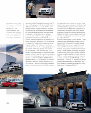 No outono de 2006 foi lançado o sucessor do Audi TT,
o ícone do design que vinha sendo produzido desde
1998. Esse modelo de 2 + 2 lugares manteve basica-
mente os mesmos traços do predecessor, mas dava
a impressão de ser muito mais longo – e, na verdade,
era realmente mais longo e largo. As versões Coupé
and Roadster foram lançadas na mesma época.
A carroceria do novo TT usava a tecnologia Audi
Space Frame (ASF) e uma combinação de aço e
alumínio. Era a primeira vez que tais materiais apa-
reciam combinados deste modo: 69% da carroceria
era de alumínio, enquanto os componentes de aço
respondiam pelos 31% restantes, a maior parte
concentrada na traseira do veículo, o que proporcio-
nava melhor distribuição de carga entre os eixos.
Em abril de 2008, a Audi anunciou o Audi TTS e
também uma versão a diesel do TT (disponível para
qualquer tipo de carroceria), ambos comercializados
somente com a tração quattro. O motor de quatro
cilindros e dois litros do TTS tem 200 kW (276 cv)
de potência e leva o Coupé de 0 a 100 km/h em 5,2
segundos. A velocidade máxima é controlada ele-
tronicamente, e tanto o câmbio de seis velocidades
quanto o sistema de amortecimento Audi magnetic
ride são itens de série. Por sua vez, o motor TDI de
dois litros com quatro válvulas por cilindro entrega
125 kW (172 cv) e pode desenvolver um torque
máximo de 350 Nm. A tecnologia de alimentação
common-rail e os injetores piezo fazem dele um
propulsor refinado, com consumo de combustível
bastante comedido: embora a tração integral seja
item de série, o Coupé consome apenas 5,3 litros
por 100 quilômetros.
No Salão do Automóvel de Genebra de 2009, o TT RS
foi acrescentado a esse leque de modelos: com um
motor de cinco cilindros e 2.5 litros capaz de gerar
250 kW (345 cv), tornou-se a mais potente versão
disponível. Oferecido tanto no Coupé quanto no
Roadster, esse propulsor conta ainda com turbocom-
pressor e injeção direta de combustível. Na verdade,
o motor turbo de cinco cilindros recupera uma longa
tradição – basta dizer que o lendário Audi quattro de
1980 era impulsionado por um motor turbinado de
2.1 litros capaz de entregar 147 kW (203 cv). Com
peso neto de 1.450 quilos, o TT RS exibe uma relação
potência/peso de 4,3 quilos por cavalo-vapor; sob
encomenda, sua velocidade eletronicamente contro-
lada pode ser elevada para 280 km/h.
01 Lançamento mundial do Audi
TTS no Salão de Detroit de 2008,
com Bryan Adams
02 Audi TT Coupé, 2006
03 Audi TTS Roadster, 2008
04 Diante do Portão de Brandem-
burgo, em Berlim, abril de 2006:
lançamento mundial do Audi TT
com a escultura “O automóvel”
 