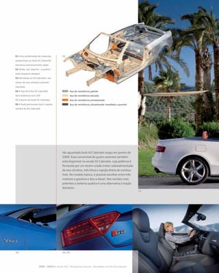 tão aguardado Audi A5 Cabriolet surgiu em janeiro de
2009. Esse conversível de quatro assentos também
está disponível na versão S5 Cabriolet, cuja potência é
fornecida por um recém-criado motor sobrealimentado
de seis cilindros, três litros e injeção direta de combus-
tível. No modelo básico, é possível escolher entre três
motores a gasolina e dois a diesel. Nas versões mais
potentes o sistema quattro é uma alternativa à tração
dianteira.
2000 – 2009 No século XXI – Perspectivas futuras – Novidades na linha de produção
01 Uma combinação de materiais
proporciona ao Audi A5 Cabriolet
estrutura extremamente rígida
02 Verão, sol, esporte – a publici-
dade desperta desejos!
03 Novidade no S5 Cabriolet: um
motor de seis cilindros sobreali-
mentado
04 O top de linha S5 Cabriolet
tem lanternas com LED
05 Interior do Audi S5 Cabriolet
06 A Audi permanece leal à capota
retrátil do A5 Cabriolet
Aço de resistência padrão
Aço de resistência elevada
Aço de resistência extraelevada
Aço de resistência ultraelevada (moldado a quente)
 