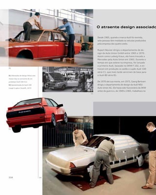 O atraente design associado
Desde 1965, quando a marca Audi foi revivida,
sete pessoas têm moldado os veículos produzidos
pela empresa dos quatro anéis.
Rupert Neuner dirigiu o departamento de de-
sign da Auto Union GmbH entre 1965 e 1970.
Assim como Ludwig Kraus, ele havia trocado a
Mercedes pela Auto Union em 1963. Durante o
tempo em que esteve na empresa, foi lançado
o primeiro Audi, baseado no DKW F 102, e en-
traram em produção os sedãs e cupês Audi 100
série C1, que mais tarde serviriam de base para
o Audi 80 série B1.
De 1970 até sua morte, em 1973, Georg Bertram
dirigiu o departamento de design da Audi NSU
Auto Union AG. Ele havia sido funcionário da DKW
antes da guerra e, de 1949 a 1965, trabalhara no
01 Alterações de design feitas com
massa clay na carroceria de um
protótipo Audi 100 (C1)
02 Apresentação do Audi 100
Coupé S após o facelift, 1973
 