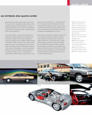 o ao símbolo dos quatro anéis
departamento de desenvolvimento de carrocerias
da Auto Union em Ingolstadt; então, afastou-se da
empresa por algum tempo até retornar como o su-
cessor de Rupert Neuner em 1970. O Audi 80 B1 e o
Audi 50 foram lançados enquanto o departamento
esteve sob sua liderança.
Entre 1976 e 1993, o responsável pelo design na
AUDI AG foi Hartmut Warkuss, que ingressara na
empresa em 1968 e exerceu forte influência no
visual dos modelos dos anos 1980 e 1990. No início
da década de 1980, a estrela foi sem dúvida o Audi
quattro, com seus traços angulosos e os arcos das
rodas extralargos que outros fabricantes europeus,
como a Opel, a Volkswagen e a Lancia, logo depois
adotariam. Além do design estritamente geomé-
trico desses modelos iniciais – muito embora o
próprio Warkuss descrevesse o Audi Coupé e o Audi
quattro como “umas fofuras” –, o Audi 100 série
C3, o campeão mundial de aerodinâmica entre
os automóveis de passeio, assim como os carros-
-conceitos Avus quattro e quattro Spyder, foram
marcos na estética da Audi e também uma prova
da inegável versatilidade de seu criador.
Entre janeiro e dezembro de 1994 um americano,
J. Caroll Mays, foi o líder do design em Ingols-
tadt. Ele já havia trabalhado para a Audi entre
1980 e 1986, com um breve intervalo, e esteve
intensamente envolvido no design do Audi 80
B3. Em 1989 Mays transferiu-se para o estúdio
da Volkswagen na Califórnia, onde trabalhou no
projeto do Audi Avus quattro. Em janeiro de 1994
substituiu Hartmut Warkuss, que fora nomeado
diretor de design e estratégia para todas as mar-
cas do Grupo Volkswagen.
03 Audi quattro na versão pós-
-facelift – segundo Hartmut
Warkuss, “uma fofura” de carro
04 Hartmut Warkuss, à direita,
acompanha a finalização de um
modelo em escala real do Audi
100 (C3), 1978
05 Design aerodinâmico do Audi
100 (C3), com as características
superfícies planas
06, 07 Diferentes designs de
roda para o Audi 200 (C3);
nenhuma dessas opções chegou
a ser produzida em série
08 O Audi Avus quattro, desta-
que do Salão de Tóquio em 1991
09 Interior do Audi Avus quattro
 
