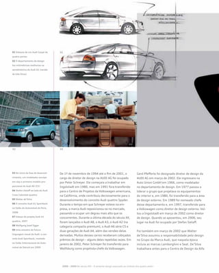 De 1º de novembro de 1994 até o fim de 2001, o
cargo de diretor de design na AUDI AG foi ocupado
por Peter Schreyer. Ele começara a trabalhar em
Ingolstadt em 1980, mas em 1991 fora transferido
para o Centro de Projetos da Volkswagen americana,
na Califórnia, onde contribuiu decisivamente para o
desenvolvimento do conceito Audi quattro Spyder.
Durante o tempo em que Schreyer esteve na em-
presa, a marca Audi reposicionou-se no mercado,
passando a ocupar um degrau mais alto que os
concorrentes. Durante a última década do século XX,
foram lançados o Audi A8, o Audi A3, o Audi A2 (na
categoria compacto premium), o Audi A6 série C5 e
duas gerações de Audi A4, além das versões delas
derivadas. Muitos desses carros receberam cobiçados
prêmios de design – alguns deles repetidas vezes. Em
janeiro de 2002, Peter Schreyer foi transferido para
Wolfsburg como projetista-chefe da Volkswagen.
Gerd Pfefferle foi designado diretor de design da
AUDI AG em março de 2002. Ele ingressara na
Auto Union GmbH em 1966, como modelador
no departamento de design. Em 1977 passou a
liderar o grupo que projetava os equipamentos
do interior e, em 1980, foi transferido para a área
de design externo. Em 1989 foi nomeado chefe
desse departamento e, em 1997, transferido para
a Volkswagen como diretor de design externo. Vol-
tou a Ingolstadt em março de 2002 como diretor
de design. Quando se aposentou, em 2006, seu
lugar na Audi foi ocupado por Stefan Sielaff.
Foi também em março de 2002 que Walter
de’Silva assumiu a responsabilidade pelo design
no Grupo da Marca Audi, que naquela época
incluía as marcas Lamborghini e Seat. De’Silva
trabalhara antes para o Centro de Design da Alfa
01 Esboços de um Audi Coupé de
quatro portas
02 O departamento de design
faz milimétricas melhorias na
aerodinâmica do Audi A2 (versão
de três litros)
03 No início da fase de desenvol-
vimento, um modelador esculpe
em clay o primeiro modelo pro-
porcional do Audi A6 (C5)
04 Stefan Sielaff ao lado do Audi
Cross Cabriolet quattro
05 Walter de’Silva
06 O conceito Audi A1 Sportback
no Salão do Automóvel de Paris,
2008
07 Esboço do projeto Audi A1
quattro, 2007
08 Wolfgang Josef Egger
09 Uma amostra da futura
linguagem visual da Audi: o con-
ceito Audi Sportback, revelado
no Salão Internacional do Auto-
móvel de Detroit em 2009
2000 – 2009 No século XXI – O atraente design associado ao símbolo dos quatro anéis--
 