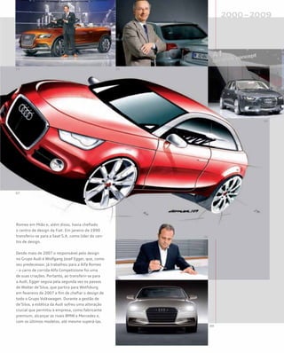 Romeo em Mião e, além disso, havia chefiado
o centro de design da Fiat. Em janeiro de 1990
transferiu-se para a Seat S.A. como líder do cen-
tro de design.
Desde maio de 2007 o responsável pelo design
no Grupo Audi é Wolfgang Josef Egger, que, como
seu predecessor, já trabalhou para a Alfa Romeo
– o carro de corrida Alfa Competizione foi uma
de suas criações. Portanto, ao transferir-se para
a Audi, Egger seguia pela segunda vez os passos
de Walter de’Silva, que partira para Wolfsburg
em fevereiro de 2007 a fim de chefiar o design de
todo o Grupo Volkswagen. Durante a gestão de
de’Silva, a estética da Audi sofreu uma alteração
crucial que permitiu à empresa, como fabricante
premium, alcançar as rivais BMW e Mercedes e,
com os últimos modelos, até mesmo superá-las.
 