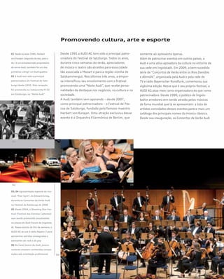 Promovendo cultura, arte e esporte
Desde 1995 a AUDI AG tem sido a principal patro-
cinadora do Festival de Salzburgo. Todos os anos,
durante cinco semanas do verão, apreciadores
de música e teatro são atraídos para essa cidade
tão associada a Mozart e para a região vizinha de
Salzkammergut. Nos últimos três anos, a empre-
sa intensificou seu envolvimento com o festival
promovendo uma “Noite Audi”, que recebe perso-
nalidades de destaque nos negócios, na cultura e na
sociedade.
A Audi também vem apoiando – desde 2007,
como principal patrocinadora – o Festival de Pás-
coa de Salzburgo, fundado pelo famoso maestro
Herbert von Karajan. Uma atração exclusiva desse
evento é a Orquestra Filarmônica de Berlim, que
somente ali apresenta óperas.
Além de patrocinar eventos em outros países, a
Audi é uma ativa apoiadora da cultura no entorno de
sua sede em Ingolstadt. Em 2009, a bem-sucedida
série de “Concertos de Verão entre os Rios Danúbio
e Altmühl”, organizada pela Audi e pela rede de
TV e rádio Bayerischer Rundfunk, comemorou sua
vigésima edição. Nesse que é seu próprio festival, a
AUDI AG atua mais como organizadora do que como
patrocinadora. Desde 1990, o público de Ingols-
tadt e arredores vem sendo atraído pelos músicos
de fama mundial que lá se apresentam: a lista de
artistas convidados desses eventos parece mais um
catálogo dos principais nomes da música clássica.
Desde sua inauguração, os Concertos de Verão Audi
01 Desde os anos 1980, Herbert
von Karajan (segundo da esq. para a
dir.) é um entusiasmado proprietário
de carros Audi; também foi um dos
primeiros a dirigir um Audi quattro
02 A Audi tem sido a principal
patrocinadora do Festival de Salz-
burgo desde 1995. Esta recepção
foi promovida no restaurante M 32
em Salzburgo, na “Noite Audi”
03, 04 Apresentação especial do mu-
sical “Peer Gynt”, de Edward Grieg,
durante os Concertos de Verão Audi
no Festival de Salzburgo de 2008
05 Desde 2004, o Shooting Star Fes-
tival (Festival das Estrelas Cadentes)
vem sendo promovido anualmente
na piazza do Audi Forum de Ingolsta-
dt. Nesse evento de fim de semana, a
AUDI AG se une à rádio Bayern 3 para
apresentar estrelas consagradas e
estreantes do rock e do pop
06 No Coral Jovem da Audi, jovens
cantores ensaiam conhecidas compo-
sições sob orientação profissional
 