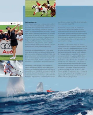 Apoio aos esportes
Além de ajudar a promover a arte e a cultura, a Audi
vem há muitos anos patrocinando eventos esportivos
e apoiando atletas promissores de ambos os sexos.
A empresa tem uma longa tradição no apoio ao
golfe e aos esportes equestres. Na primeira modali-
dade, destaca-se a Copa Audi quattro, um dos mais
importantes torneios de golfe amador do mundo.
A empresa também colabora com alguns torneios
profissionais e, ao oferecer a Copa Audi quattro
e a Copa Audi Feminina, criou dois novos eventos
competitivos. A Audi patrocina, ainda, o Aberto
Feminino Alemão (HVB) e a Copa de Golfe Executivo,
organizada pelo jornal Süddeutsche Zeitung.
No mundo dos esportes equestres, a Audi apoia
importantes torneios internacionais na Alemanha,
além dos eventos do Campeonato Audi. A Copa Audi
para cavalos jovens tem o objetivo de preparar salta-
dores talentosos para os níveis mais avançados do
esporte e, desse modo, manter o alto padrão de de-
sempenho e o apelo público do hipismo na Europa.
Desde 1994 a Audi tem sido a principal patroci-
nadora da Federação de Esqui Alemã; além disso,
colabora com essa organização ao estimular jovens
competidores, na intenção de continuar a trajetória
de sucesso do país nos Jogos Olímpicos, em campe-
onatos internacionais e nas etapas da Copa Mundial.
A empresa de Ingolstadt é também a patrocinadora
que dá nome à Copa Mundial de Ski da Federação
Internacional de Esqui (FIS).
Da terra para a água: a AUDI AG também é a
patrocinadora oficial da Audi MedCup, o mais
importante torneio de iatismo do Mediterrâneo.
Ao contrário da maioria das outras regatas, a Audi
MedCup é uma oportunidade de vivenciar verda-
deiras corridas na água, já que os barcos compe-
tem uns contra os outros em tempo real, e não
apenas contra o relógio.
No futebol a Audi também adota um enfoque
internacional: apoia o campeão alemão, a Copa do
Mundo, a Liga dos Campeões e o vencedor da Copa
da UEFA, assim como o time onde jogaram cinco
dos heróis nacionais da Copa de 2006 – o Bayern
de Munique, clube com que a AUDI AG mantém
uma parceria desde 1º de julho de 2002. Outro
compromisso internacional foi firmado entre a
marca Audi e o Real Madrid – dois vencedores com
mais de cem anos de história. A Audi também é
a fornecedora oficial de automóveis daquele que
provavelmente é o time de futebol mais conhecido
do mundo, o Manchester United. Como primei-
ra parceira do clube no setor de carros, a Audi
fornece cerca de 20 automóveis para o transporte
pessoal dos principais dirigentes e jogadores. E os
jogadores do Barcelona, o mais vitorioso time de
futebol da Europa, dirigem Audis
 