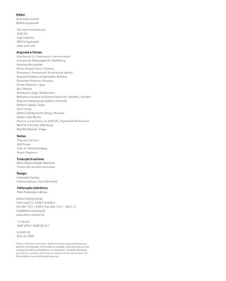 Todos os direitos reservados. Nenhuma parte desta publicação po-
derá ser reproduzida, transmitida ou copiada, manualmente ou com
a ajuda de sistemas eletrônicos ou mecânicos, incluindo fotocópia,
gravação ou qualquer outro tipo de sistema de armazenamento de
informações, sem autorização expressa.
Editor
Auto Union GmbH
85045 Ingolstadt
Obra encomendada por
AUDI AG
Audi Tradition
85045 Ingolstadt
www.audi.com
Arquivos e fontes
Arquivos de J.S. Rasmussen, Hammersbach
Arquivos da Volkswagen AG, Wolfsburg
Arquivos dos autores
Museu August Horch, Zwickau
Pinacoteca, Preussischer Kulturbesitz, Berlim
Arquivos Federais da Alemanha, Koblenz
Deutsches Museum, Munique
Günter Doveren, Lugau
dpa, Munich
Woldemar Lange, Waldkirchen
Biblioteca estadual da Saxônia/Deutsche Fotothek, Dresden
Arquivos estaduais da Saxônia, Chemnitz
Wilhelm Speder, Essen
stock.xchng
Editora Süddeutscher Verlag, Munique
ullstein bild, Berlim
Arquivos corporativos da AUDI AG, Ingolstadt/Neckarsulm
Wolff  Tritschler, Offenburg
Zbyněk Zikmund, Praga
Textos
Thomas Erdmann
Ralf Friese
Prof. dr. Peter Kirchberg
Ralph Plagmann
Tradução brasileira
Maria Helena Rangel Geordane
Thelma de Carvalho Guimarães
Design
ö-konzept Zwickau
Matthias Kaluza, Sven Rahnefeld
Editoração eletrônica
Masi Produções Gráficas
-1ª edição
ISBN 978-3-7688-2674-7
© AUDI AG
Maio de 2009
Delius Klasing Verlag
Siekerwall 21, 33602 Bielefeld
Tel.+49 / 521 / 559-0 Fax +49 / 521 / 559-115
info@delius-klasing.de
www.delius-klasing.de
 