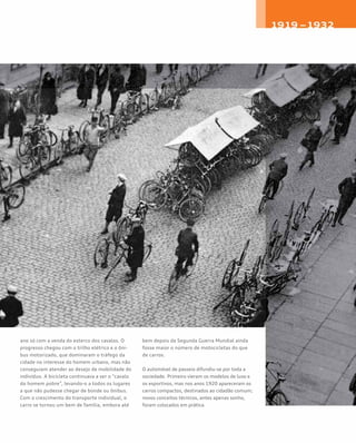 ano só com a venda do esterco dos cavalos. O
progresso chegou com o trilho elétrico e o ôni-
bus motorizado, que dominaram o tráfego da
cidade no interesse do homem urbano, mas não
conseguiam atender ao desejo de mobilidade do
indivíduo. A bicicleta continuava a ser o “cavalo
do homem pobre”, levando-o a todos os lugares
a que não pudesse chegar de bonde ou ônibus.
Com o crescimento do transporte individual, o
carro se tornou um bem de família, embora até
bem depois da Segunda Guerra Mundial ainda
fosse maior o número de motocicletas do que
de carros.
O automóvel de passeio difundiu-se por toda a
sociedade. Primeiro vieram os modelos de luxo e
os esportivos, mas nos anos 1920 apareceram os
carros compactos, destinados ao cidadão comum;
novos conceitos técnicos, antes apenas sonho,
foram colocados em prática.
 