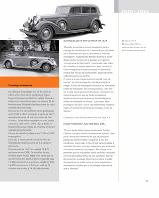 A produção just-in-time da Horch em 1928
“Quando se calcula o tempo necessário para a
entrega de matéria-prima, o ponto de partida deve
ser o momento em que o carro deixa a linha de
montagem. Trabalhando retroativamente a partir
desse ponto, é essencial organizar um rigoroso
‘cronograma de fabricação’, mostrando cada etapa
do trabalho e o tempo necessário para concluí-la.
Esse cronograma é supervisionado no escritório
central por ‘fiscais de andamento’, especialmente
indicados para essa tarefa.
O motor e o eixo traseiro devem sair da “sala de
escuta” (a última etapa do ciclo de produção) e
chegar à linha de montagem do chassi no momento
exato da instalação. Em outras palavras, cada mo-
tor e cada eixo traseiro só devem ser concluídos no
instante exato em que se farão necessários.
A pintura da carroceria deve ser finalizada pouco
antes da instalação no chassi: o processo deve
prosseguir até que o carro seja totalmente inspecio-
nado, em ambiente de farta iluminação, e saia da
fábrica.”
P. Friedmann, revista Deutsche Motor-Zeitschrift, 1928, n. 6
Ernest Friedländer: Auto Test Book, 1931
“O carro exibe linhas excepcionalmente fluidas.
Embora o projeto tenha claramente se voltado mais
para a moda do momento do que os produtos-
padrão da Daimler-Benz, é superior a eles em
elegância e expressão. A Horch hoje dá prioridade a
questões formais, princípio supremo a que submete
até mesmo aspectos do projeto. Não chega a sur-
preender que os resultados desse conceito resultem
em uma delicadeza difícil de ser superada. Apesar
do tamanho, os atuais Horch conversíveis e sedãs
de grande porte estão entre as mais inspiradas e
expressivas criações que a tecnologia automotiva
tem a oferecer.”
Cronologia da empresa
De 1920 até a liquidação em 29 de junho de
1932, a Horchwerke AG pertenceu à Argus-
Flugmotorenwerke de Berlim, cidade em que a
diretoria da Horch tinha sede, no número 15 da
Mittelstrasse. O capital da empresa era de cinco
milhões de reichsmarks.
Cerca de 15 mil carros Horch foram produzidos
entre 1922 e 1932, incluindo, a partir de 1927,
aproximadamente 12 mil com motor de oito
cilindros. Esses dados representam uma média
anual de 1.300 carros. Entre 1925 e 1930, o
faturamento anual médio da empresa era de 23
milhões de reichsmarks.
A força de trabalho variava entre 2.200 e 2.400
empregados.
Em 1932 a Horch detinha mais de 44% do
mercado de motores acima de 4.2 litros na
Alemanha.
O conversível de 10/51 cv custava 12.876
reichsmarks em 1926. Os modelos de oito
cilindros eram muitas vezes mais caros que os
concorrentes. Em 1927, o conversível 303 valia
11.900 reichsmarks, e a mesma versão do 350,
14.000 reichsmarks. O Pullman sedã de 12
cilindros era cotado a 24.500 reichsmarks.
02 O Horch 750 B
03 O Horch Tipo 780 foi
mostrado pela primeira vez em
1932, em tons de prata peixe
 