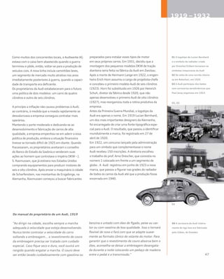 Como muitos dos concorrentes locais, a Audiwerke AG
estava com o caixa bem abastecido quando a guerra
terminou e pôde, então, voltar-se para a produção de
veículos civis. A nova linha incluía caminhões leves,
um segmento de mercado muito atrativo nos anos
imediatamente posteriores à guerra, quando a capaci-
dade de transporte era deficiente.
Os proprietários da Audi estabeleceram para o futuro
uma política de dois modelos: um carro de quatro
cilindros e outro de seis cilindros.
A princípio a inflação não causou problemas à Audi;
ao contrário, à medida que a moeda rapidamente se
desvalorizava a empresa conseguia contratar mais
operários.
Mantendo o porte moderado e dedicando-se ao
desenvolvimento e fabricação de carros de alta
qualidade, a empresa empenhou-se em aderir a essa
política de produção, embora a situação financeira
tivesse se tornado difícil de 1925 em diante. Quando
fracassaram, os proprietários aceitaram o conselho
do Banco do Estado da Saxônia e venderam suas
ações ao homem que controlava o império DKW – J.
S. Rasmussen, que já estivera nos Estados Unidos
comprando equipamentos para produzir motores de
seis e oito cilindros. Após enviar o maquinário à cidade
de Scharfenstein, nas montanhas de Erzgebirge, na
Alemanha, Rasmussen começou a buscar fabricantes
preparados para instalar esses tipos de motor
em seus próprios carros. Em 1931, decidiu que a
montagem dos pequenos modelos DKW de tração
dianteira seria feita na fábrica da Audi em Zwickau.
Após a morte de Hermann Lange em 1922, o engen-
heiro Erich Horn assumiu o cargo de projetista-chefe
e concebeu o primeiro modelo Audi de seis cilindros
(1923). Horn foi substituído em 1926 por Heinrich
Schuh, diretor da fábrica desde 1920, que não
apenas desenvolveu o primeiro Audi de oito cilindros
(1927), mas reorganizou toda a rotina produtiva da
empresa.
Antes da Primeira Guerra Mundial, o logotipo da
Audi era apenas o nome. Em 1919 Lucian Bernhard,
um dos mais importantes designers da Alemanha,
foi encarregado de criar uma fonte tipográfica espe-
cial para a Audi. O resultado, que passou a identificar
mundialmente a marca, foi registrado em 27 de
abril de 1920.
Em 1922, um concurso lançado pela administração
para um símbolo que complementasse o nome
Audi recebeu 150 inscrições. A diretoria escolheu
o trabalho do prof. Arno Drescher, que consistia no
número 1 colocado em frente a um segmento de
globo . A Audi registrou em junho de 1923 a nova
marca, que passou a figurar nas grades do radiador
de todos os carros da Audi até que a produção fosse
encerrada em 1940.
Do manual do proprietário de um Audi, 1919
“Ao dirigir na cidade, escolha sempre a marcha
adequada à velocidade que esteja desenvolvendo.
Nunca tente controlar a velocidade do carro
soltando a embreagem... o revestimento de couro
da embreagem precisa ser tratado com cuidado
especial. Caso fique seco e duro, você ouvirá um
rangido quando engatar a marcha. O couro deve
ser então lavado cuidadosamente com gasolina ou
benzina e untado com óleo de fígado, peixe ou cas-
tor ou com vaselina de boa qualidade. Isso o tornará
flexível de novo e fará com que se adapte suave-
mente ao formato cônico do volante do motor. Para
garantir que o revestimento de couro absorva bem o
óleo, aconselha-se deixar a embreagem desengata-
da durante a noite colocando um pedaço de madeira
entre o pedal e a transmissão.”
01 O logotipo de Lucian Bernhard
e o símbolo do radiador criado
por Drescher/Gilbert tornaram-se
símbolos inequívocos da Audi
02 De volta de uma corrida vitorio-
sa em Batschari, em 1925
03 A Audi participou dos testes
com carrocerias aerodinâmicas que
Paul Jaray organizou em 1923
04 A carroceria do Audi inteira-
mente de liga leve era fabricada
pela Gläser, de Dresden
 