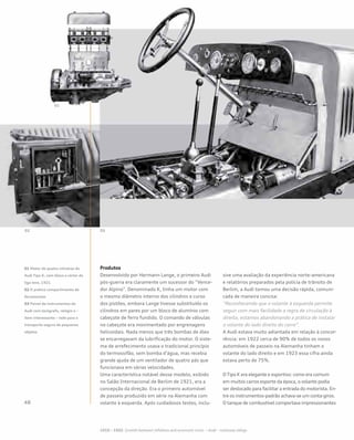 Desenvolvido por Hermann Lange, o primeiro Audi
pós-guerra era claramente um sucessor do “Vence-
dor Alpino”. Denominado K, tinha um motor com
o mesmo diâmetro interno dos cilindros e curso
dos pistões, embora Lange tivesse substituído os
cilindros em pares por um bloco de alumínio com
cabeçote de ferro fundido. O comando de válvulas
no cabeçote era movimentado por engrenagens
helicoidais. Nada menos que três bombas de óleo
se encarregavam da lubrificação do motor. O siste-
ma de arrefecimento usava o tradicional princípio
do termossifão, sem bomba d’água, mas recebia
grande ajuda de um ventilador de quatro pás que
funcionava em várias velocidades.
Uma característica notável desse modelo, exibido
no Salão Internacional de Berlim de 1921, era a
concepção da direção. Era o primeiro automóvel
de passeio produzido em série na Alemanha com
volante à esquerda. Após cuidadosos testes, inclu-
sive uma avaliação da experiência norte-americana
e relatórios preparados pela polícia de trânsito de
Berlim, a Audi tomou uma decisão rápida, comuni-
cada de maneira concisa:
“Reconhecendo que o volante à esquerda permite
seguir com mais facilidade a regra de circulação à
direita, estamos abandonando a prática de instalar
o volante do lado direito do carro”.
A Audi estava muito adiantada em relação à concor-
rência: em 1922 cerca de 90% de todos os novos
automóveis de passeio na Alemanha tinham o
volante do lado direito e em 1923 essa cifra ainda
estava perto de 75%.
O Tipo K era elegante e esportivo: como era comum
em muitos carros esporte da época, o volante podia
ser deslocado para facilitar a entrada do motorista. En-
tre os instrumentos-padrão achava-se um conta-giros.
O tanque de combustível comportava impressionantes
Produtos01 Motor de quatro cilindros do
Audi Tipo K, com bloco e cárter de
liga leve, 1921
02 O prático compartimento de
ferramentas
03 Painel de instrumentos do
Audi com tacógrafo, relógio e –
item interessante – rede para o
transporte seguro de pequenos
objetos
 