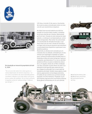 125 litros, incluindo 15 de reserva. Uma bomba
de ar para os pneus acionada pelo motor era mais
uma de suas características singulares.
No Salão Internacional de Berlim de 1923 foi
lançado um sucessor desse modelo, o protótipo
do primeiro Audi de seis cilindros, desenvolvido
por Erich Horn. Girando em oito mancais de metal
patente, o virabrequim era balanceado por contra-
pesos extragrandes. Mais tarde, foi acrescentado
um amortecedor de vibrações de torção, o que
dava à Audi uma vez mais o direito de reivindicar
um lugar entre os poucos pioneiros que entendiam
a necessidade desse dispositivo e apreciavam seus
benefícios práticos.
Novamente, as válvulas eram acionadas por um
comando único no cabeçote, controlado por um eixo
vertical e por engrenagens instaladas no virabre-
quim. Camisas de cilindro de ferro fundido foram in-
troduzidas no bloco do motor de liga leve. Supria-se
o propulsor, que desenvolvia 71 cv, com ar admitido
através de orifícios circulares na lateral do carbura-
dor e, em seguida, através de um filtro umedecido
com óleo, localizado na parte inferior do cárter. O ar
admitido era pré-aquecido pelo sistema de esca-
pe e chegava ao carburador com a maior parte da
turbulência eliminada. Também nesse aspecto a Audi
exerceu papel pioneiro na tecnologia automotiva.
O modelo de seis cilindros era o primeiro da Audi
equipado com freio hidráulico. Projetado na pró-
pria empresa, figurava entre os primeiros sistemas
desse gênero introduzidos em um carro alemão.
Da introdução ao manual do proprietário do Audi
K, 1924
“Ter um carro tão nobre é ter o bom gosto e a
cultura legitimados de maneira inequívoca – as-
sim como um britânico de classe abastada poderia
considerar a filiação a um clube seleto como prova
de seu caráter de cavalheiro. Ter um Audi, portanto,
é respeitar as leis da ‘noblesse oblige’ (‘nobreza
que obriga’)...”
04 Audi Tipo K de 14/50 hp, 1924
05, 06 Audi Tipo M, de 18/70 hp
07 Chassi do Audi Tipo M de
18/70 hp
 