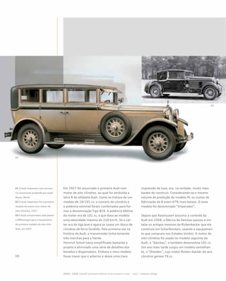 Em 1927 foi anunciado o primeiro Audi com
motor de oito cilindros, ao qual foi atribuída a
letra R do alfabeto Audi. Como se tratava de um
modelo de 19/101 cv, o número de cilindros e
a potência nominal foram combinados para for-
mar a denominação Tipo 819. A potência efetiva
do motor era de 101 cv, o que dava ao modelo
uma velocidade máxima de 110 km/h. Só o cár-
ter era de liga leve e agora se usava um bloco de
cilindros de ferro fundido. Pela primeira vez na
história da Audi, a transmissão tinha somente
três marchas para a frente.
Heinrich Schuh havia simplificado bastante o
projeto e eliminado uma série de detalhes ela-
borados e dispensáveis. Embora o novo modelo
fosse maior que o anterior e desse uma clara
impressão de luxo, era, na verdade, muito mais
barato de construir. Considerando-se o mesmo
volume de produção do modelo M, os custos de
fabricação do R eram 47% mais baixos. O novo
modelo foi denominado “Imperador”.
Depois que Rasmussen assumiu o controle da
Audi em 1928, a fábrica de Zwickau passou a ins-
talar os antigos motores da Rickenbacker que ele
construía em Scharfenstein, usando o equipamen-
to que comprara nos Estados Unidos. O motor de
oito cilindros foi usado no modelo seguinte da
Audi, o “Zwickau”, e também desenvolvia 101 cv.
Um ano mais tarde surgiu um modelo semelhan-
te, o “Dresden”, cujo motor Ricken¬backer de seis
cilindros gerava 76 cv.
01 O Audi Imperator com carroce-
ria conversível projetada por Josef
Neuss, Berlin
02 O Audi Imperator foi o primeiro
modelo da marca com motor de
oito cilindros, 1927
03 A Audi encomendou este pôster
a Offelsmeyer para o lançamento
do primeiro modelo de oito cilin-
dros, em 1927
 