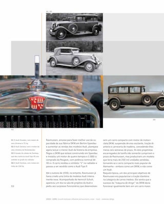 Rasmussen, ansioso para fazer melhor uso da ca-
pacidade de sua fábrica DKW em Berlim-Spandau
e aumentar as vendas dos modelos Audi, planejava
agora lançar o menor Audi da história da empresa.
Pegou o DKW que estava construindo em Spandau
e instalou um motor de quatro tempos e 1.000 cc
comprado da Peugeot, com potência nominal de
30 cv. O carro recebeu o símbolo “1” no radiador e
passou a ser vendido como o Audi Tipo P.
Até o outono de 1930, no entanto, Rasmussen já
havia criado uma linha de modelos Audi inteira-
mente nova. Acompanhado de Heinrich Schuh,
apareceu um dia na sala de projetos da Audi e
pediu aos surpresos funcionários que desenvolves-
sem um carro compacto com motor de motoci-
cleta DKW, suspensão de eixo oscilante, tração di-
anteira e carroceria de madeira, concedendo-lhes
meras seis semanas de prazo. Os dois projetistas
encarregados da tarefa não somente cumpriram o
prazo de Rasmussen, mas produziram um modelo
que teria mais de 250 mil unidades vendidas,
tornando-se o carro compacto mais popular da
Alemanha – embora como um DKW, e não como
um Audi.
Naquela época, um dos principais objetivos de
Rasmussen era popularizar a tração dianteira
na categoria de carros médios. Ele sentia que o
sucesso da “máquina de dirigir” do DKW devia
funcionar igualmente bem em um carro maior.
01 O Audi Dresden, com motor de
seis cilindros e 75 hp
02 O Audi Zwickau com o motor de
oito cilindros da Rickenbacker
03 O brasão da cidade de Zwickau,
que deu nome ao Audi Tipo SS, era
exibido na grade do radiador
04 O Audi Zwickau, com motor em
linha de 100 hp
 