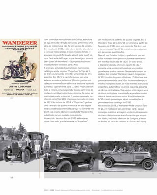 com um motor monocilíndrico de 500 cc, estrutura
de aço prensado e tração por cardã, apresentou uma
série de problemas e não foi um sucesso de vendas.
Em meados de 1929, a Wanderer decidiu abandonar
o ramo de motocicletas. O novo modelo de 500 cc
acionado por cardã foi levado adiante pela Janeč ek,
uma fabricante de Praga – o que deu origem à marca
Jawa (Janecˇek-Wanderer). Os projetos dos outros
modelos foram vendidos para a NSU.
A princípio, a divisão de automóveis manteve no
catálogo o ainda popular “Puppchen” (o Tipo W 3,
de 5/15 cv), lançando em 1917 uma versão de três
assentos. Em 1921, o carrinho passou por uma
extensa remodelação técnica. O motor ganhou um
cabeçote removível com válvulas e o volume aspirado
aumentou ligeiramente para 1.3 litro. Projetada com
todo o esmero, uma suspensão traseira com feixe de
mola em cantiléver substituiu o sistema de molas se-
mielípticas usado até então. O modelo renovado, co-
nhecido como Tipo W 8, chegou ao mercado em maio
de 1921. No outono de 1924, o “Puppchen” ganhou
uma carroceria de quatro assentos e um ano depois
teve sua potência aumentada para 20 cv. Somente em
1927 esse projeto tão bem-sucedido da Wanderer foi
substituído por um modelo mais potente.
Na verdade, desde o fim de 1920 a Wanderer
vinha fabricando, paralelamente ao “Puppchen”,
um modelo mais potente de quatro lugares. Era o
Wanderer Tipo W 6 de 6/18 cv (vendido a partir de
fevereiro de 1924 com um motor de 6/24 cv, sob
a denominação Tipo W 9), inicialmente produzido
em pequenas quantidades.
Nascida nos Estados Unidos, a preferência por veí-
culos maiores e mais potentes tornava-se evidente
em meados da década de 1920. Em vista disso,
a Wanderer decidiu oferecer, a partir de 1927,
somente uma versão melhorada de seu modelo
grande para quatro pessoas. Nesse meio-tempo, os
códigos dos veículos Wanderer haviam chegado ao
W 10. O motor de quatro cilíndros e 1.5 litro teve sua
potência aumentada para 30 cv. Ao mesmo tempo, o
modelo incorporou todos os mais recentes avanços da
engenharia automotiva: volante à esquerda, alavanca
de câmbio centralizada, fixa no piso, embreagem seca
de discos múltiplos e transmissão acoplada ao motor,
além de freios nas quatro rodas. Esse Wanderer de
6/30 cv ainda passaria por várias remodelações e
permaneceria no catálogo até 1932.
No outono de 1928, a Wanderer-Werke lançou o Tipo
W 11, um modelo de seis cilindros e 10/51 cv que
conseguiu reabilitar a imagem um tanto ultrapassada
da marca. As carrocerias eram fornecidas por empre-
sas líderes, incluindo a Reutter de Stuttgart, a Neuss
de Berlim, a Gläser de Dresden e a Zschau de Leipzig.
 