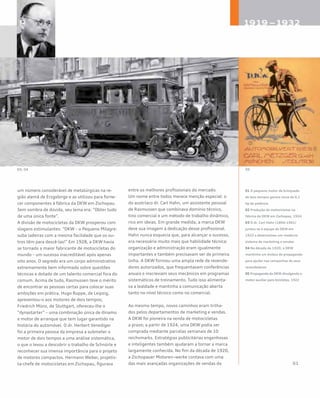 um número considerável de metalúrgicas na re-
gião alemã de Erzgebirge e as utilizou para forne-
cer componentes à fábrica da DKW em Zschopau.
Sem sombra de dúvida, seu lema era: “Obter tudo
de uma única fonte”.
A divisão de motocicletas da DKW prosperou com
slogans estimulantes: “DKW – o Pequeno Milagre:
suba ladeiras com a mesma facilidade que os ou-
tros têm para descê-las!” Em 1928, a DKW havia
se tornado a maior fabricante de motocicletas do
mundo – um sucesso inacreditável após apenas
oito anos. O segredo era um corpo administrativo
extremamente bem informado sobre questões
técnicas e dotado de um talento comercial fora do
comum. Acima de tudo, Rasmussen teve o mérito
de encontrar as pessoas certas para colocar suas
ambições em prática. Hugo Ruppe, de Leipzig,
apresentou-o aos motores de dois tempos;
Friedrich Münz, de Stuttgart, ofereceu-lhe o
“dynastarter” – uma combinação única de dínamo
e motor de arranque que tem lugar garantido na
história do automóvel. O dr. Herbert Venediger
foi a primeira pessoa da empresa a submeter o
motor de dois tempos a uma análise sistemática,
o que o levou a descobrir o trabalho de Schnürle e
reconhecer sua imensa importância para o projeto
de motores compactos. Hermann Weber, projetis-
ta-chefe de motocicletas em Zschopau, figurava
entre os melhores profissionais do mercado.
Um nome entre todos merece menção especial: o
do austríaco dr. Carl Hahn, um assistente pessoal
de Rasmussen que combinava domínio técnico,
tino comercial e um método de trabalho dinâmico,
rico em ideias. Em grande medida, a marca DKW
deve sua imagem à dedicação desse profissional.
Hahn nunca esquecia que, para alcançar o sucesso,
era necessário muito mais que habilidade técnica:
organização e administração eram igualmente
importantes e também precisavam ser de primeira
linha. A DKW formou uma ampla rede de revende-
dores autorizados, que frequentavam conferências
anuais e inscreviam seus mecânicos em programas
sistemáticos de treinamento. Tudo isso alimenta-
va a lealdade e mantinha a comunicação aberta
tanto no nível técnico como no comercial.
Ao mesmo tempo, novos caminhos eram trilha-
dos pelos departamentos de marketing e vendas.
A DKW foi pioneira na venda de motocicletas
a prazo; a partir de 1924, uma DKW podia ser
comprada mediante parcelas semanais de 10
reichsmarks. Estratégias publicitárias engenhosas
e inteligentes também ajudaram a tornar a marca
largamente conhecida. No fim da década de 1920,
a Zschopauer Motoren¬werke contava com uma
das mais avançadas organizações de vendas da
01 O pequeno motor de brinquedo
de dois tempos gerava cerca de 0,1
hp de potência
02 Produção de motocicletas na
fábrica da DKW em Zschopau, 1924
03 O dr. Carl Hahn (1894-1961)
juntou-se à equipe da DKW em
1922 e desenvolveu um moderno
sistema de marketing e vendas
04 Na década de 1920, a DKW
mantinha um ônibus de propaganda
para ajudar nas campanhas de seus
revendedores
05 Propaganda da DKW divulgando o
motor auxiliar para bicicletas, 1922
 