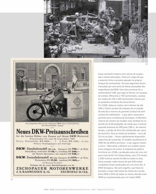 braço oscilante traseiro com coluna de suspen-
são e molas helicoidais. Feito em chapa de aço,
o assento tinha o encosto apoiado no próprio
tanque de combustível. Os anos seguintes foram
marcados por uma série de ideias avançadas dos
engenheiros da DKW. Uma das primeiras foi a
motocicleta E 206, que logo se tornou um sucesso
de vendas. Oferecida a 750 reichsmarks, custava
em média de 100 a 200 reichsmarks menos que
os produtos similares da concorrência.
Em 1928, todas as motos com motores de até
200 cc foram isentas de imposto de circulação
de veículos e tornou-se possível conduzi-las sem
carteira de habilitação – o que abriu novas pers-
pectivas para a empresa de Zschopau. O diâmetro
interno do cilindro do modelo mais vendido foi re-
duzido em 0,04 polegada, de modo que o volume
aspirado baixasse de 206 para 198 cc. Ao mesmo
tempo, o pistão de ferro foi substituído por outro
de alumínio. Para as motos já vendidas – cerca de
35 mil ao todo –, foram rapidamente disponibili-
zados kits de conversão. O modelo resultante (o E
200) fez da DKW a primeira – e por alguns meses
a única – fabricante a oferecer um modelo nessa
nova categoria de motor. A resposta do público
foi ótima: em 1928, a produção subiu de cinco mil
para mais de 65 mil motocicletas, com 375 motos
e 500 motores saindo da fábrica todos os dias.
Certa ocasião, nada menos do que 450 motos
completas foram produzidas em um único dia. A
DKW divulgava, não sem orgulho, que havia se
tornado a maior fabricante de motos do mundo.
Entre 60% e 65% de todas as motos alemãs eram
DKW ou impulsionadas por um motor DKW;
 