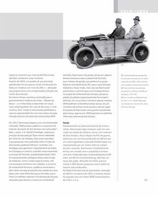 registros mostram que mais de 60 fabricantes
alemães instalaram esses motores.
A partir de 1929, um quadro de aço prensado
aparafusado foi aos poucos sendo introduzido em
todos os modelos com mais de 200 cc – alteração
que proporcionou uma compensadora redução nos
custos de produção.
Ao mesmo tempo, acontecia a transição para o
posicionamento moderno do motor – debaixo do
banco –, e a motocicleta ia adquirindo um visual
mais contemporâneo. Por mais de dez anos, a “unit-
construc¬tion” (motor e transmissão partilhando a
mesma caixa) também foi uma marca típica da espe-
cificação técnica e do estilo das motocicletas DKW.
Em 1931, Rasmussen deparou com uma dissertação
intitulada “Melhorando a potência e a economia de
motores veiculares de dois tempos com carburador”.
Nela, o autor, o dr. Herbert Venediger, analisava o
princípio de exaustão por fluxo reverso defendido
por Schnürle. De imediato, Rasmussen percebeu
o que pesquisas mais profundas sobre o motor de
dois tempos poderiam oferecer. Contratou o dr.
Venediger para gerenciar o departamento de testes
em Zschopau e o instruiu a estudar minuciosamente
o princípio de Schnürle, já patenteado desde 1924.
As impressionantes vantagens desse sistema logo
se revelaram: como o motor aquecia menos, não
era necessário ventoinha nem radiador; o consumo
de combustível diminuía, a potência aumentava e,
além disso, tornava-se possível usar pistões de coroa
plana, bem mais eficientes que os de então, que ti-
nham um defletor saliente e má distribuição de peso,
necessária para desviar a mistura ar-combustível
admitida. Rasmussen não perdeu tempo em adquirir
direitos exclusivos sobre a patente de Schnürle
para motores de ignição, que pertencia ao grupo
Klöckner-Humboldt-Deutz AG, para o qual Schnürle
trabalhara. Desse modo, mais uma vez Rasmussen
pavimentou o caminho para uma inovação técnica
no projeto de motores de dois tempos; graças ao
pedido de patente engenhosamente formulado e
definido, em um primeiro momento apenas motores
DKW poderiam se beneficiar desse avanço. Os con-
correntes não tinham outra escolha a não ser pagar
à empresa de Rasmussen uma quantia considerável
pela licença. Apenas em 1950 expiraram as patentes
sobre esse sistema de dois tempos.
Carros
Paralelamente ao desenvolvimento de motoci-
cletas, Rasmussen logo começou a pôr em exe-
cução seu plano de produzir carros com motores
de dois tempos. Pouco depois do fim da guerra,
examinou um carrinho produzido em Berlim por
um certo engenheiro chamado Rudolf Slaby; era
impulsionado por um motor elétrico instala-
do sob o assento. Rasmussen imediatamente
entrou em contato com o projetista e fundou
com ele a Slaby-Beringer Automobilgesellschaft
mbH, em Berlim-Charlottenburg, detendo um
terço das ações. Até julho de 1924, precisa-
mente 2.005 desses pequenos carros elétricos
haviam sido produzidos.
No Salão Internacional do Automóvel, realizado
em Berlim no outono de 1923, o mesmo veículo
foi exposto com um motor DKW monocilíndrico
de 170 cc e 3 cv.
01 A possibilidade de pagamento
em parcelas semanais de 10 reichs-
marks fez da DKW E 206 uma das
mais vendidas motocicletas alemãs
02 Vista da oficina de produção
de quadros na fábrica da DKW em
Zschopau, 1927/28
03 O carro elétrico Slaby-Beringer
de 1921. O dr. Rudolf Slaby está
no controle da cana de leme; atrás,
Hermann Beringer
 