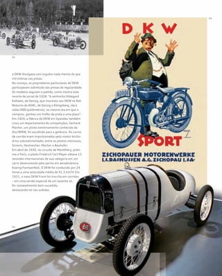 a DKW divulgava com orgulho nada menos do que
mil vitórias nas pistas.
No começo, os proprietários particulares de DKW
participavam sobretudo das provas de regularidade.
Os modelos seguiam o padrão, como mostra este
recorte de jornal de 1928: “A senhorita Hildegard
Kallweit, de Danzig, que inscreveu seu DKW no Rali
Noturno da ADAC, de Danzig a Königsberg, ida e
volta (400 quilômetros), no mesmo dia em que o
comprou, ganhou um troféu de prata e uma placa”.
Em 1920, a fábrica da DKW em Spandau também
criou um departamento de competições; Gerhard
Macher, um piloto extremamente conhecido da
Dixi/BMW, foi escolhido para a gerência. Os carros
de corrida eram impulsionados pelo motor bicilín-
drico sobrealimentado; entre os pilotos vitoriosos,
Simons, Oestreicher, Macher e Bauhofer.
Em abril de 1930, no circuito de Montlhéry, próxi-
mo a Paris, o piloto Friedrich Carl Meyer obteve 12
recordes internacionais de sua categoria em um
carro desenvolvido pelo perito em aerodinâmica
Koenig-Fachsenfeld. O DKW foi conduzido por 24
horas a uma velocidade média de 91,5 km/h! Em
1931, o novo DKW Front foi inscrito em corridas
– em uma versão especial de um assento só,
foi razoavelmente bem-sucedido,
destacando-se nas subidas.
 