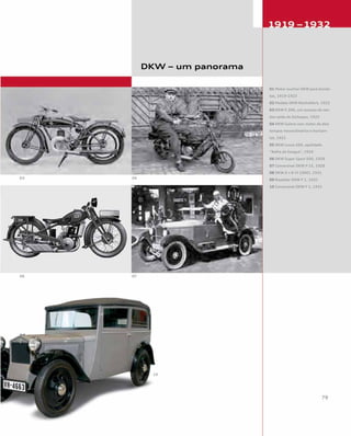 DKW – um panorama
01 Motor auxiliar DKW para bicicle-
tas, 1919-1923
02 Modelo DKW Reichsfahrt, 1922
03 DKW E 206, um sucesso de ven-
das saído de Zschopau, 1925
04 DKW Golem com motor de dois
tempos monocilíndrico e horizon-
tal, 1921
05 DKW Luxus 200, apelidado
“Bolha de Sangue”, 1929
06 DKW Super Sport 500, 1929
07 Conversível DKW P 15, 1928
08 DKW 4 = 8 (V 1000), 1931
09 Roadster DKW F 1, 1931
10 Conversível DKW F 1, 1931
 