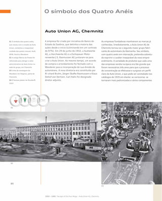 O símbolo dos Quatro Anéis
Auto Union AG, Chemnitz
A empresa foi criada por iniciativa do Banco do
Estado da Saxônia, que detinha a maioria das
ações desde o início (culminando em um controle
de 97%). Em 29 de junho de 1932, a Audiwerke
AG, a Horchwerke AG e a Zschopauer Moto-
renwerke J.S. Rasmussen AG juntaram-se para
criar a Auto Union. Ao mesmo tempo, um acordo
de compra e arrendamento foi fechado com a
Wanderer para a incorporação de sua divisão de
automóveis. A nova diretoria era constituída por
Ri¬chard Bruhn, Jörgen Skafte Rasmussen e Klaus
Detlof von Oertzen. Carl Hahn foi designado
diretor adjunto.
As empresas fundadoras mantiveram as marcas já
conhecidas. Imediatamente, a Auto Union AG de
Chemnitz tornou-se o segundo maior grupo fabri-
cante de automóveis da Alemanha. Seu símbolo,
com quatro anéis em interseção, pretendia sobretu-
do exprimir o caráter inseparável do novo empre-
endimento. A variedade de produtos que cada uma
das empresas vendia na época era tão grande que
foram necessários três anos para que o processo
de concentração se efetivasse e surgisse um perfil
claro da Auto Union, o que pode ser constatado nos
catálogos de 1935 em diante: as carrocerias se
tornaram mais padronizadas e vários componentes
01 O símbolo dos quatro anéis,
que nasceu com a criação da Auto
Union, simboliza a inseparável
unidade das quatro marcas: Audi,
DKW, Horch e Wanderer
02 A antiga fábrica da Presto foi
reformada para abrigar o setor
administrativo da Auto Union na
sede do grupo, em Chemnitz
03 Linha de montagem da
Wanderer em Siegmar, perto de
Chemnitz
04 O famoso pôster de Mundorff,
1937
 