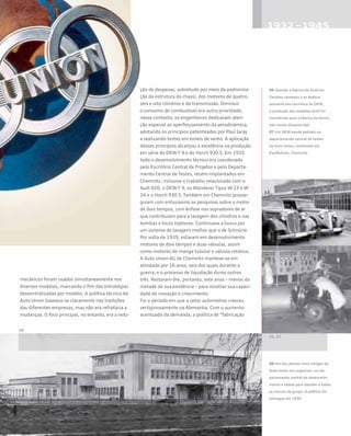 mecânicos foram usados simultaneamente nos
diversos modelos, marcando o fim das estratégias
descentralizadas por modelo. A política técnica da
Auto Union baseava-se claramente nas tradições
das diferentes empresas, mas não era refratária a
mudanças. O foco principal, no entanto, era a redu-
ção de despesas, sobretudo por meio da padroniza-
ção da estrutura do chassi, dos motores de quatro,
seis e oito cilindros e da transmissão. Diminuir
o consumo de combustível era outra prioridade;
nesse contexto, os engenheiros dedicavam aten-
ção especial ao aperfeiçoamento da aerodinâmica,
adotando os princípios patenteados por Paul Jaray
e realizando testes em túneis de vento. A aplicação
desses princípios alcançou a excelência na produção
em série do DKW F 9 e do Horch 930 S. Em 1935
todo o desenvolvimento técnico era coordenado
pelo Escritório Central de Projetos e pelo Departa-
mento Central de Testes, recém-implantados em
Chemnitz, inclusive o trabalho relacionado com o
Audi 920, o DKW F 9, os Wanderer Tipos W 23 e W
24 e o Horch 930 S. Também em Chemnitz prosse-
guiam com entusiasmo as pesquisas sobre o motor
de dois tempos, com ênfase nos sopradores de ar
que contribuíam para a lavagem dos cilindros e nas
bombas e bicos injetores. Continuava a busca por
um sistema de lavagem melhor que o de Schnürle.
Por volta de 1939, estavam em desenvolvimento
motores de dois tempos e duas válvulas, assim
como motores de manga tubular e válvula rotativa.
A Auto Union AG de Chemnitz manteve-se em
atividade por 16 anos, seis dos quais durante a
guerra, e o processo de liquidação durou outros
três. Restaram-lhe, portanto, sete anos – menos da
metade de sua existência – para mostrar sua capaci-
dade de inovação e crescimento.
Foi o período em que o setor automotivo cresceu
vertiginosamente na Alemanha. Com o aumento
acentuado da demanda, a política de “fabricação
06 Quando a fábrica da Audi em
Zwickau começou a se dedicar
somente aos carrinhos da DKW,
a produção dos modelos Audi foi
transferida para a fábrica da Horch,
não muito distante dali
07 Um DKW sendo testado no
departamento central de testes
da Auto Union, localizado em
Kauffahrtei, Chemnitz
08 Um dos planos mais antigos da
Auto Union era organizar um de-
partamento central de desenvolvi-
mento e testes para atender a todas
as marcas do grupo. O edifício foi
entregue em 1936
 