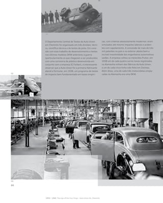 O Departamento Central de Testes da Auto Union
em Chemnitz foi organizado em três divisões: técni-
ca, científico-técnica e de testes de pista. Em cone-
xão com esse trabalho de desenvolvimento e testes
nos últimos modelos DKW anteriores à guerra
(particularmente os que chegaram a ser produzidos
com uma carroceria de plástico desenvolvida em
conjunto com a empresa IG Farben), é interessante
observar que a Auto Union foi a primeira fabricante
alemã a formular, em 1938, um programa de testes
de impacto bem fundamentado em bases empíri-
cas, com critérios absolutamente modernos: eram
simulados até mesmo impactos laterais e aciden-
tes com capotamento. A concessão de mais de três
mil patentes no país e no exterior atesta bem a
incrível inventividade dos engenheiros automotivos
saxões. A empresa colheu os merecidos frutos: em
1938 um de cada quatro carros novos registrados
na Alemanha vinham das fábricas da Auto Union,
e um de cada cinco tinha sido feito em Zwickau.
Além disso, uma de cada três motocicletas empla-
cadas na Alemanha era uma DKW.
 