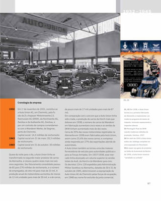 Cronologia da empresa
1932	 Em 1o
de novembro de 1931, constitui-se 	
	 a Auto Union AG, em Chemnitz, pela fu	
	 são da Zs	chopauer Motorenwerke J.S. 	
	 Rasmussen AG (DKW), da Horchwerke AG, 	
	 Zwickau e da Audiwerke AG, Zwickau, e 	
	 por um contrato de compra e arrendamen	
	 to com a Wanderer Werke, de Siegmar, 	
	 perto de Chemnitz.
	 Capital social: 14,5 milhões de reichsmarks
1943	 Capital social em 31 de maio: 20,3 milhões 	
	 de reichsmarks
1943	 Capital social em 31 de outubro: 30 milhões 	
	 de reichsmarks
Quase da noite para o dia, a Auto Union tinha se
transformado no segundo maior produtor de carros
da Alemanha, e cresceu quatro vezes mais nos seis
anos seguintes. Seu faturamento consolidado passou
de 65 para 276 milhões de reichsmarks, e o número
de empregados, de oito mil para mais de 23 mil. A
produção anual de motocicletas aumentou de menos
de 12 mil unidades para mais de 59 mil, e a de carros,
de pouco mais de 17 mil unidades para mais de 67
mil.
Em comparação com o ano em que a Auto Union tinha
sido criada, a produção de carros da Horch mais que
dobrara em 1938; o número de carros da Wanderer
em fabricação aumentara cinco vezes e as vendas da
DKW tinham aumentado mais de dez vezes.
Cerca de 35% das novas motocicletas registradas na
Alemanha em 1938 eram fabricadas pela Auto Union,
assim como 23,4% dos novos carros; e a empresa
ainda respondia por 27% das exportações alemãs de
automóveis.
A Auto Union também se tornou uma das maiores
fornecedoras de veículos para autoridades públicas e
para as Forças Armadas. Em 1937/1938, esse mer-
cado tinha alcançado um volume superior às vendas
totais da Audi, da Horch e da Wanderer para civis.
Os decretos 124 e 126 expedidos pela Administração
Militar Soviética na Alemanha, datados de 30 e 31 de
outubro de 1945, determinaram a expropriação da
Auto Union AG de Chemnitz pelas forças de ocupação;
em 1948 seu nome foi excluído da junta comercial.
01, 02 Em 1938, a Auto Union
tornou-se a primeira fabricante
da Alemanha a implementar um
moderno programa de testes de
impacto, incluindo capotamento e
impactos laterais
03 Montagem final do DKW
usando modernos métodos de
produção, Zwickau, 1937
04 Em abril de 1933 a Auto Union
exibiu seu catálogo completo em
uma exposição em Mannheim
05Ao expor sua gama de produtos
no Salão do Automóvel de Berlim
de 1939, a Auto Union mostrou
“variedade na unidade”
 