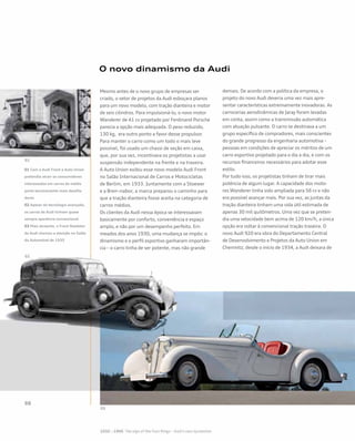 Mesmo antes de o novo grupo de empresas ser
criado, o setor de projetos da Audi esboçara planos
para um novo modelo, com tração dianteira e motor
de seis cilindros. Para impulsioná-lo, o novo motor
Wanderer de 41 cv projetado por Ferdinand Porsche
parecia a opção mais adequada. O peso reduzido,
130 kg, era outro ponto a favor desse propulsor.
Para manter o carro como um todo o mais leve
possível, foi usado um chassi de seção em caixa,
que, por sua vez, incentivava os projetistas a usar
suspensão independente na frente e na traseira.
A Auto Union exibiu esse novo modelo Audi Front
no Salão Internacional de Carros e Motocicletas
de Berlim, em 1933. Juntamente com a Stoewer
e a Bren¬nabor, a marca preparou o caminho para
que a tração dianteira fosse aceita na categoria de
carros médios.
Os clientes da Audi nessa época se interessavam
basicamente por conforto, conveniência e espaço
amplo, e não por um desempenho perfeito. Em
meados dos anos 1930, uma mudança se impôs: o
dinamismo e o perfil esportivo ganharam importân-
cia – o carro tinha de ser potente, mas não grande
demais. De acordo com a política da empresa, o
projeto do novo Audi deveria uma vez mais apre-
sentar características extremamente inovadoras. As
carrocerias aerodinâmicas de Jaray foram levadas
em conta, assim como a transmissão automática
com atuação pulsante. O carro se destinava a um
grupo específico de compradores, mais conscientes
do grande progresso da engenharia automotiva –
pessoas em condições de apreciar os méritos de um
carro esportivo projetado para o dia a dia, e com os
recursos financeiros necessários para adotar esse
estilo.
Por tudo isso, os projetistas tinham de tirar mais
potência de algum lugar. A capacidade dos moto-
res Wanderer tinha sido ampliada para 56 cv e não
era possível avançar mais. Por sua vez, as juntas da
tração dianteira tinham uma vida útil estimada de
apenas 30 mil quilômetros. Uma vez que se preten-
dia uma velocidade bem acima de 120 km/h, a única
opção era voltar à convencional tração traseira. O
novo Audi 920 era obra do Departamento Central
de Desenvolvimento e Projetos da Auto Union em
Chemnitz; desde o início de 1934, a Audi deixara de
O novo dinamismo da Audi
01 Com o Audi Front a Auto Union
pretendia atrair os consumidores
interessados em carros de médio
porte tecnicamente mais desafia-
dores
02 Apesar da tecnologia avançada,
os carros da Audi tinham quase
sempre aparência convencional
03 Mais atraente, o Front Roadster
da Audi chamou a atenção no Salão
do Automóvel de 1935
 