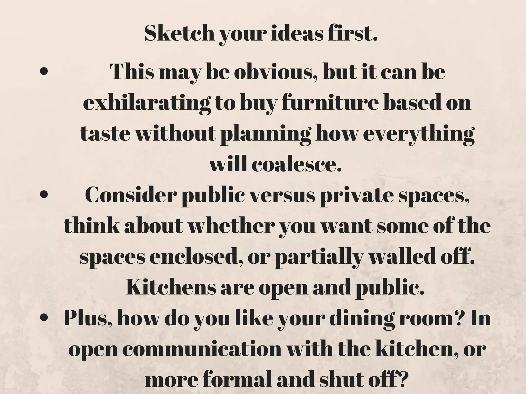This may be obvious, but it can be
exhilarating to buy furniture based on
taste without planning how everything
will coalesce. 
Consider public versus private spaces,
think about whether you want some of the
spaces enclosed, or partially walled off.
Kitchens are open and public. 
Plus, how do you like your dining room? In
open communication with the kitchen, or
more formal and shut off?
Sketch your ideas first. 
 