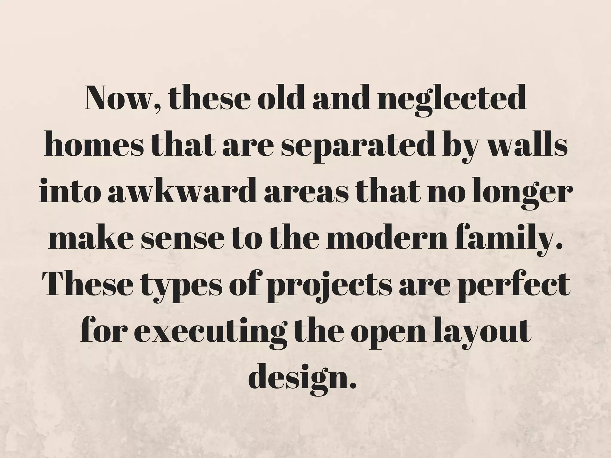 Now, these old and neglected
homes that are separated by walls
into awkward areas that no longer
make sense to the modern family.
These types of projects are perfect
for executing the open layout
design. 
 