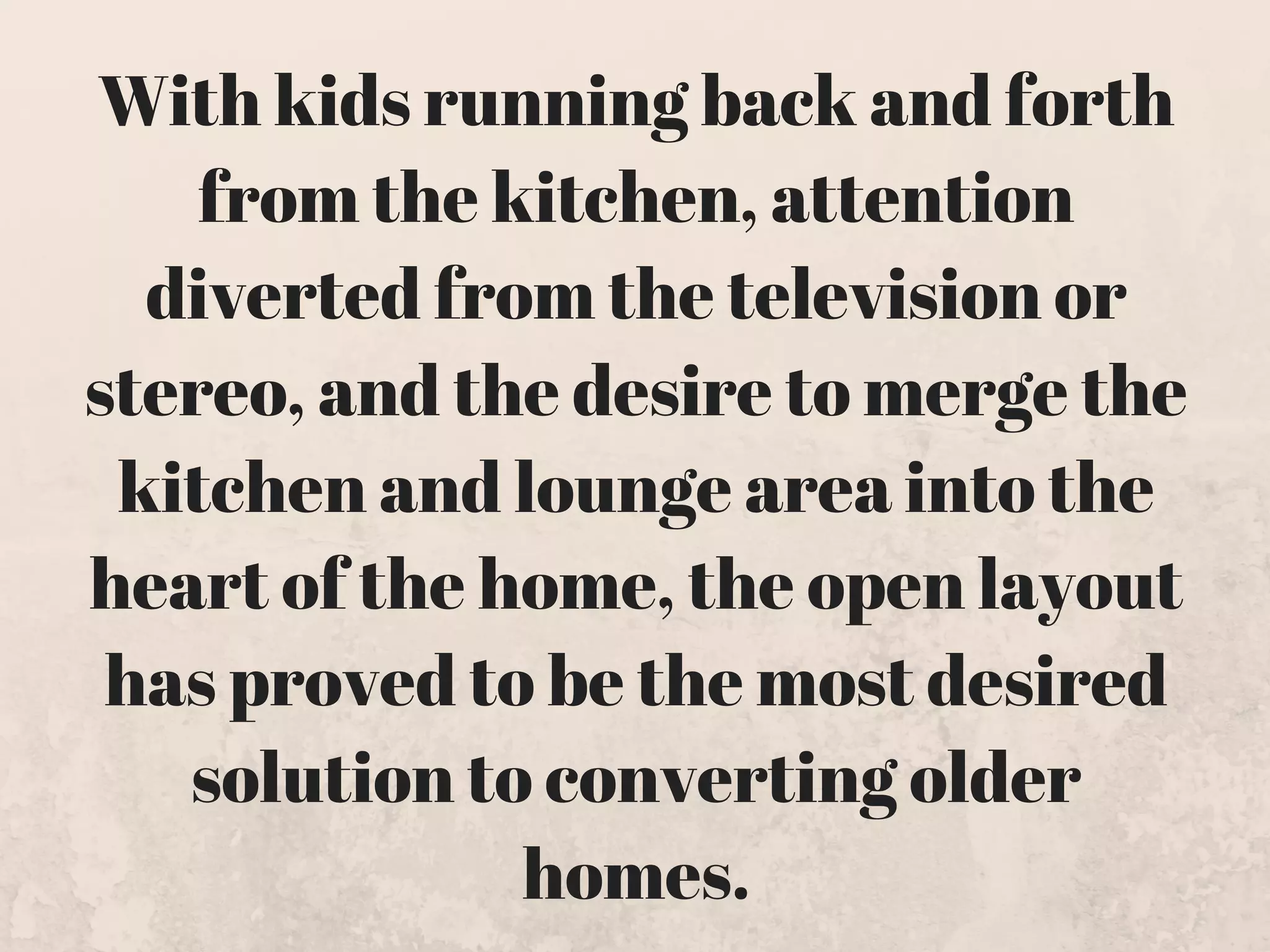 With kids running back and forth
from the kitchen, attention
diverted from the television or
stereo, and the desire to merge the
kitchen and lounge area into the
heart of the home, the open layout
has proved to be the most desired
solution to converting older
homes.
 