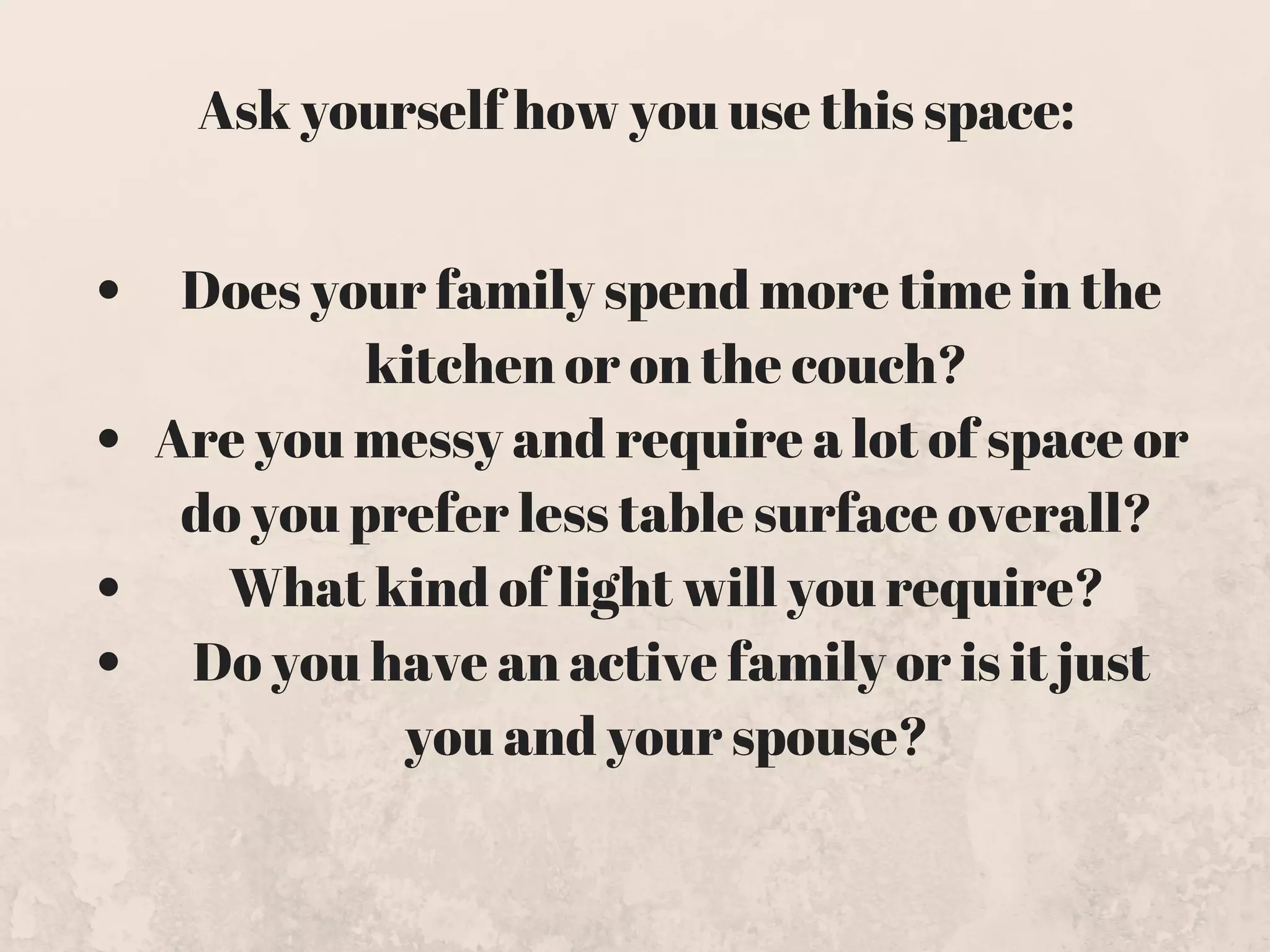 Does your family spend more time in the
kitchen or on the couch? 
Are you messy and require a lot of space or
do you prefer less table surface overall? 
What kind of light will you require? 
Do you have an active family or is it just
you and your spouse? 
Ask yourself how you use this space:
 