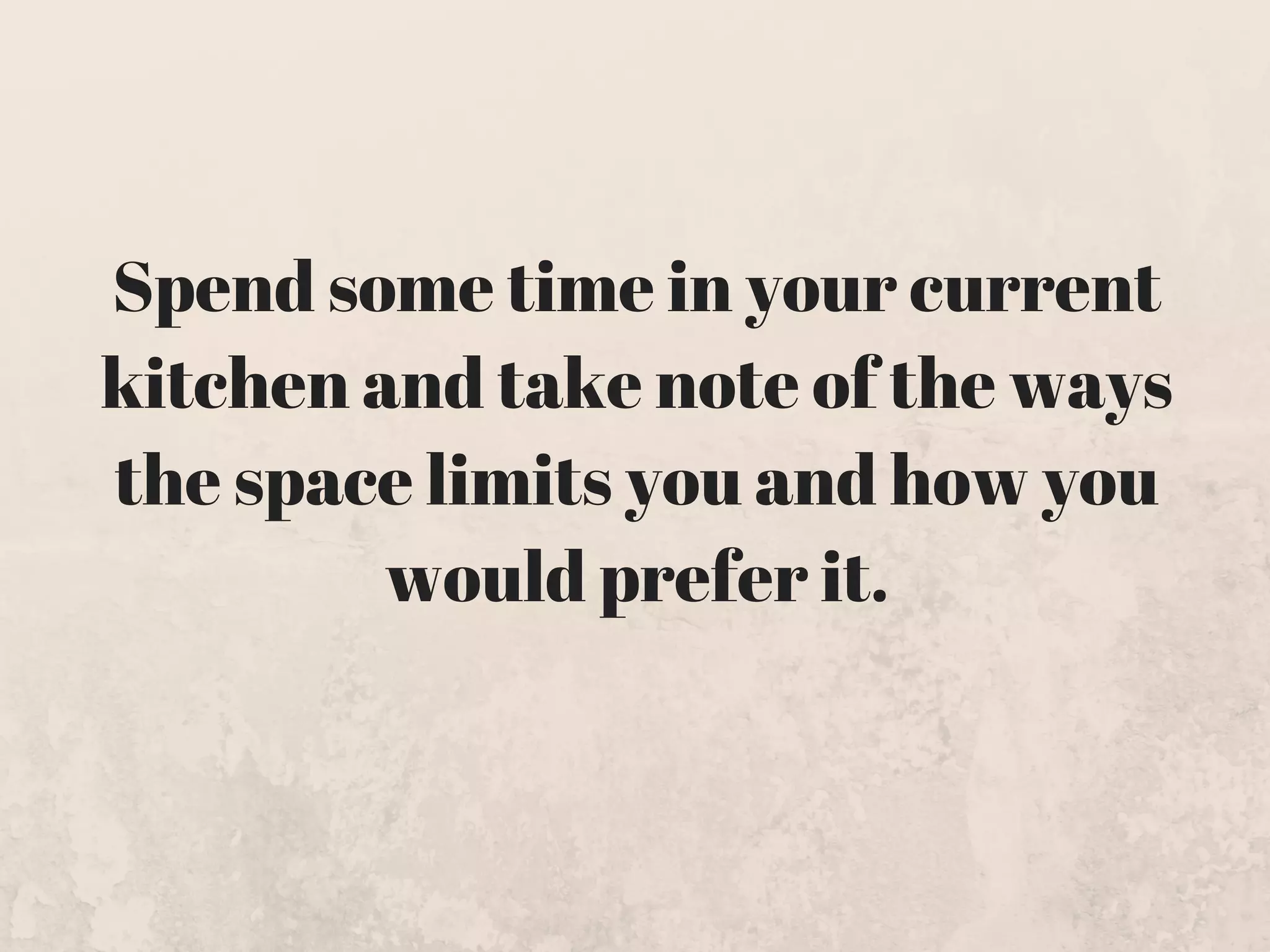 Spend some time in your current
kitchen and take note of the ways
the space limits you and how you
would prefer it.
 