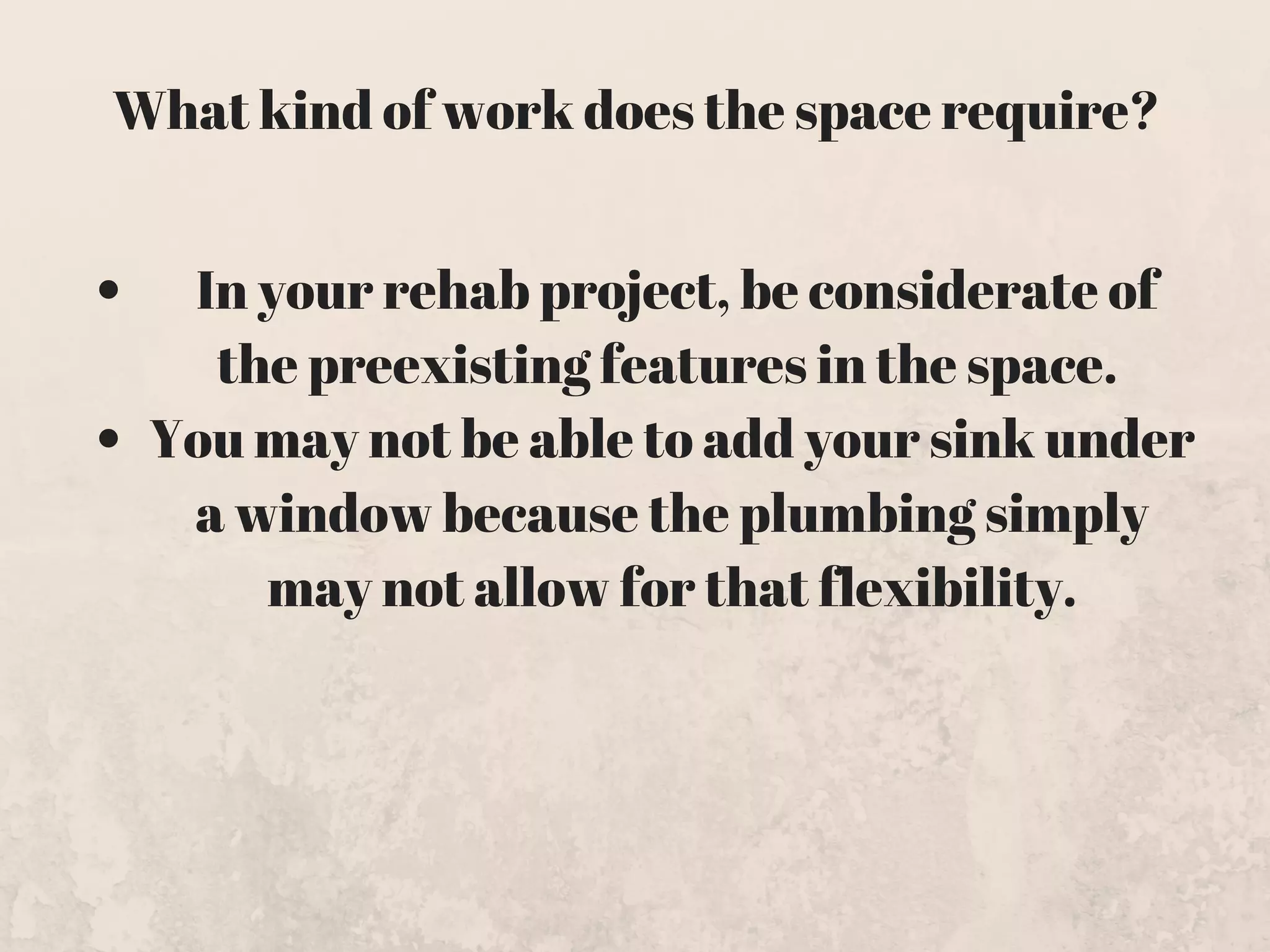  In your rehab project, be considerate of
the preexisting features in the space. 
You may not be able to add your sink under
a window because the plumbing simply
may not allow for that flexibility.
What kind of work does the space require?
 
