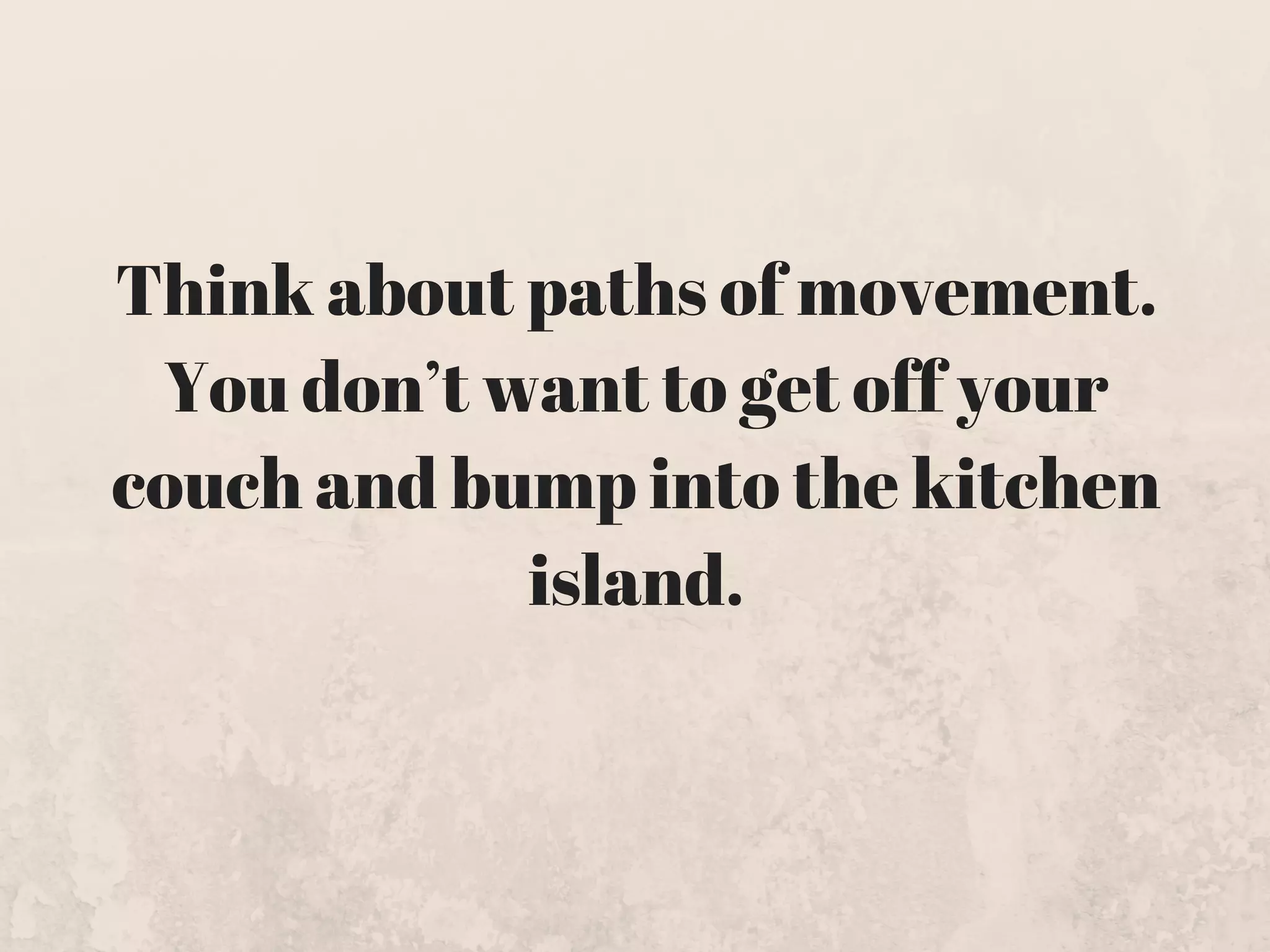 Think about paths of movement.
You don’t want to get off your
couch and bump into the kitchen
island.
 