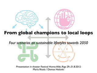 From global champions to local loops

  Four scenarios on sustainable lifestyles towards 2050




      Presentation in theater Festival Homo Alibi, Riga 29.-31.8.2012
                       Maria Ritola / Demos Helsinki
 