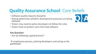 Quality Assurance School: Core Beliefs
• Software quality requires discipline
• Testing determines whether development processes are being
followed.
• Testers may need to police developers to follow the rules
• Testers have to protect users from bad software
Key Question:
• Are we following a good process?
 emphasizes process, policing developers and acting as the
gatekeeper
5
 