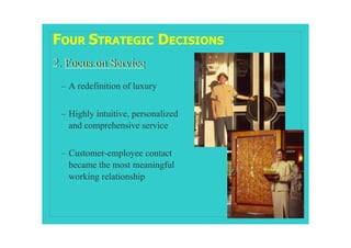 FOUR STRATEGIC DECISIONS
2. Focus on Service
 – A redefinition of luxury


 – Highly intuitive, personalized
   and comprehensive service


 – Customer-employee contact
   became the most meaningful
   working relationship
 
