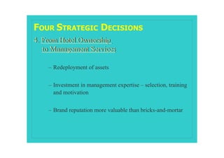 FOUR STRATEGIC DECISIONS
4. From Hotel Ownership
   to Management Services

    – Redeployment of assets


    – Investment in management expertise – selection, training
      and motivation


    – Brand reputation more valuable than bricks-and-mortar
 