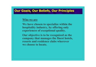 Our Goals, Our Beliefs, Our Principles

     Who we are
     We have chosen to specialize within the
     hospitality industry, by offering only
     experiences of exceptional quality.
     Our objective is to be recognized as the
     company that manages the finest hotels,
     resorts and residence clubs wherever
     we choose to locate.
 