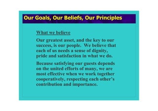 Our Goals, Our Beliefs, Our Principles

    What we believe
    Our greatest asset, and the key to our
    success, is our people. We believe that
    each of us needs a sense of dignity,
    pride and satisfaction in what we do.
    Because satisfying our guests depends
    on the united efforts of many, we are
    most effective when we work together
    cooperatively, respecting each other’s
    contribution and importance.
 