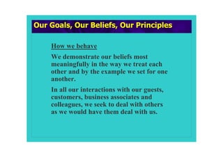 Our Goals, Our Beliefs, Our Principles

    How we behave
    We demonstrate our beliefs most
    meaningfully in the way we treat each
    other and by the example we set for one
    another.
    In all our interactions with our guests,
    customers, business associates and
    colleagues, we seek to deal with others
    as we would have them deal with us.
 