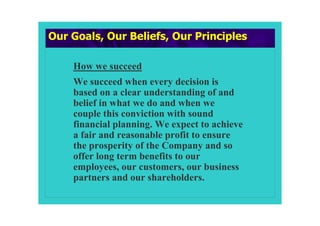 Our Goals, Our Beliefs, Our Principles

    How we succeed
    We succeed when every decision is
    based on a clear understanding of and
    belief in what we do and when we
    couple this conviction with sound
    financial planning. We expect to achieve
    a fair and reasonable profit to ensure
    the prosperity of the Company and so
    offer long term benefits to our
    employees, our customers, our business
    partners and our shareholders.
 