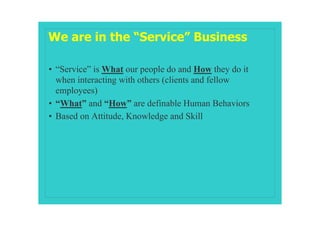 We are in the “Service” Business

• “Service” is What our people do and How they do it
  when interacting with others (clients and fellow
  employees)
• “What” and “How” are definable Human Behaviors
• Based on Attitude, Knowledge and Skill
 